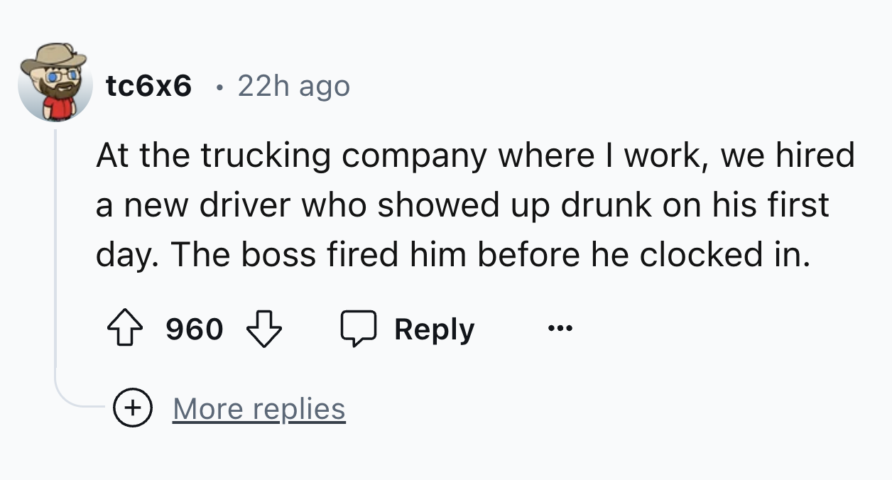 number - tc6x6 22h ago At the trucking company where I work, we hired a new driver who showed up drunk on his first day. The boss fired him before he clocked in. 960 More replies